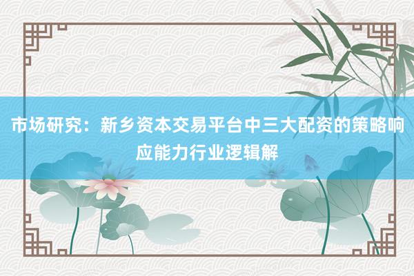 市场研究:新乡资本交易平台中三大配资的策略响应能力行业逻辑解