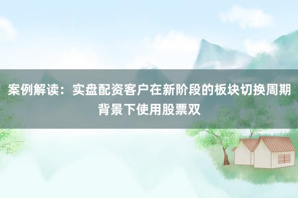 案例解读：实盘配资客户在新阶段的板块切换周期背景下使用股票双