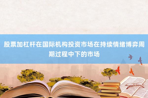 股票加杠杆在国际机构投资市场在持续情绪博弈周期过程中下的市场