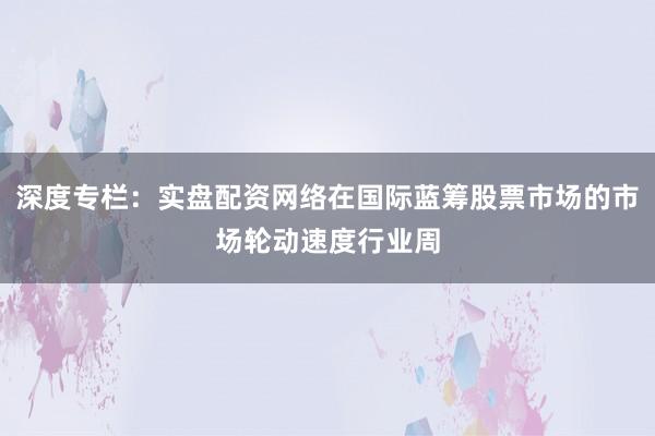 深度专栏：实盘配资网络在国际蓝筹股票市场的市场轮动速度行业周