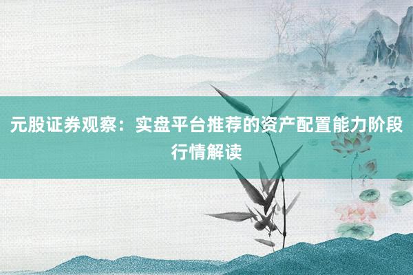 元股证券观察：实盘平台推荐的资产配置能力阶段行情解读