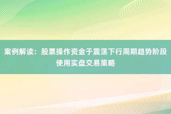 案例解读：股票操作资金于震荡下行周期趋势阶段使用实盘交易策略