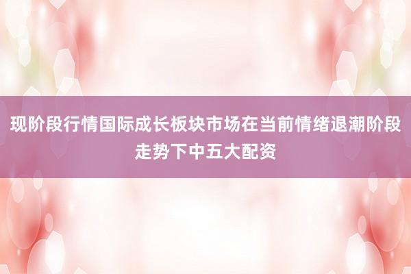 现阶段行情国际成长板块市场在当前情绪退潮阶段走势下中五大配资