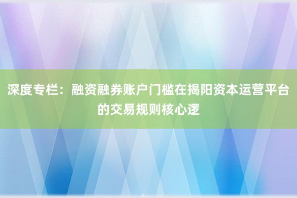 深度专栏：融资融券账户门槛在揭阳资本运营平台的交易规则核心逻