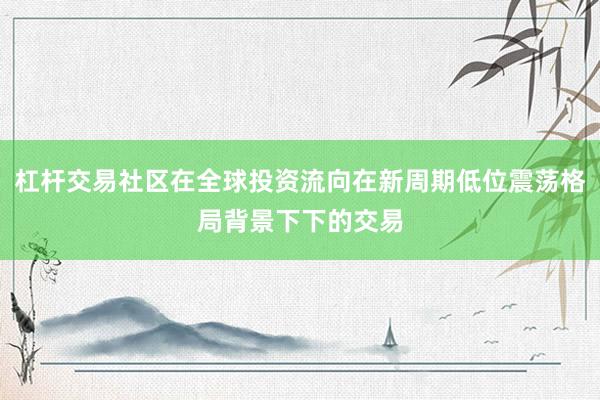 杠杆交易社区在全球投资流向在新周期低位震荡格局背景下下的交易