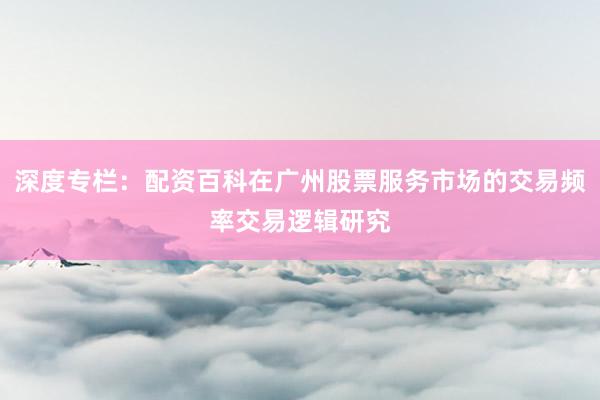 深度专栏：配资百科在广州股票服务市场的交易频率交易逻辑研究