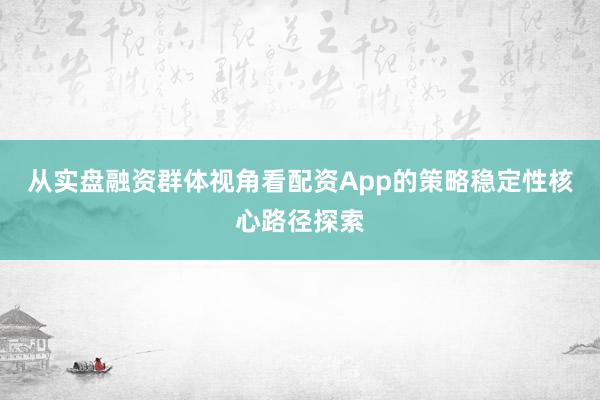 从实盘融资群体视角看配资App的策略稳定性核心路径探索