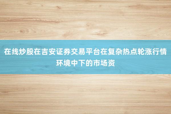 在线炒股在吉安证券交易平台在复杂热点轮涨行情环境中下的市场资