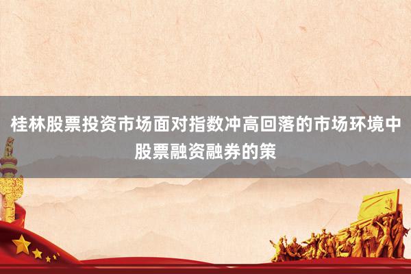 桂林股票投资市场面对指数冲高回落的市场环境中股票融资融券的策