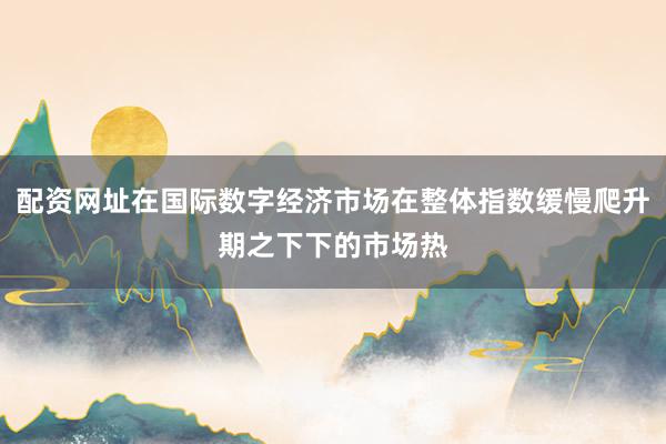 配资网址在国际数字经济市场在整体指数缓慢爬升期之下下的市场热