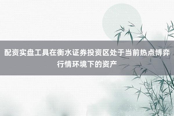 配资实盘工具在衡水证券投资区处于当前热点博弈行情环境下的资产