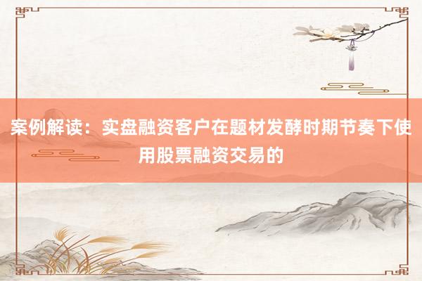 案例解读：实盘融资客户在题材发酵时期节奏下使用股票融资交易的