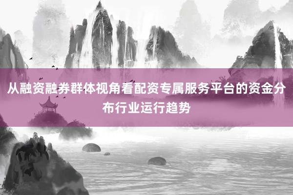 从融资融券群体视角看配资专属服务平台的资金分布行业运行趋势