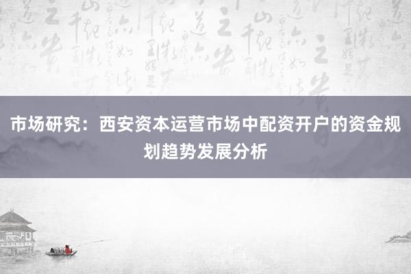 市场研究：西安资本运营市场中配资开户的资金规划趋势发展分析