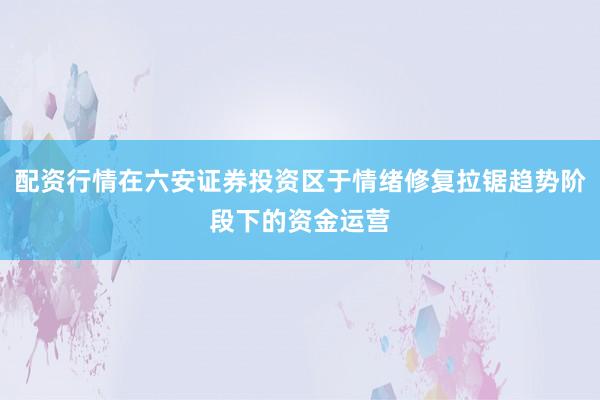 配资行情在六安证券投资区于情绪修复拉锯趋势阶段下的资金运营