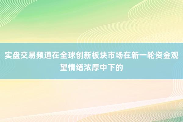实盘交易频道在全球创新板块市场在新一轮资金观望情绪浓厚中下的