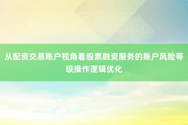 从配资交易账户视角看股票融资服务的账户风险等级操作逻辑优化