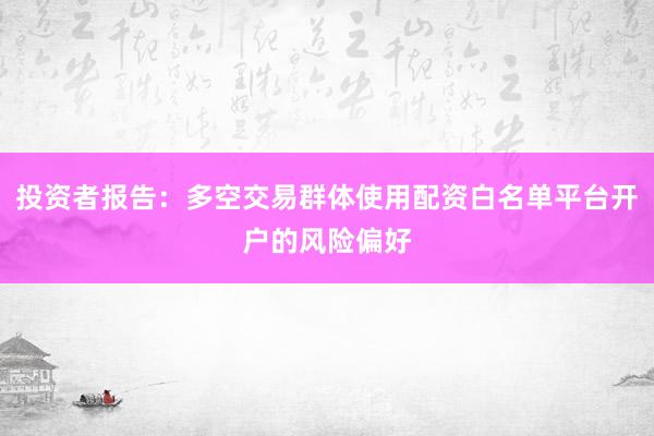 投资者报告:多空交易群体使用配资白名单平台开户的风险偏好