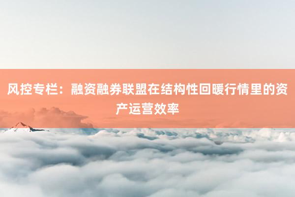 风控专栏：融资融券联盟在结构性回暖行情里的资产运营效率