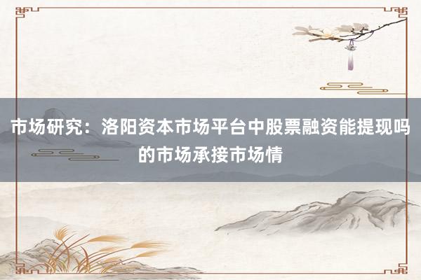 市场研究：洛阳资本市场平台中股票融资能提现吗的市场承接市场情