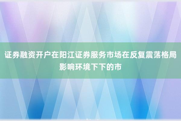 证券融资开户在阳江证券服务市场在反复震荡格局影响环境下下的市