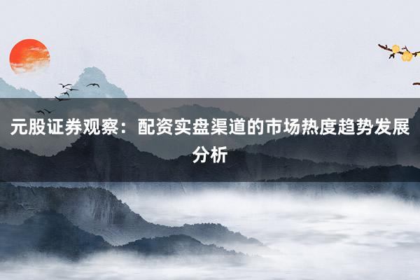 元股证券观察：配资实盘渠道的市场热度趋势发展分析