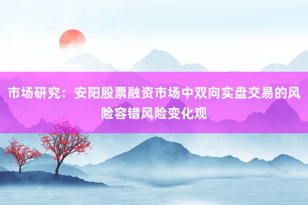 市场研究：安阳股票融资市场中双向实盘交易的风险容错风险变化观