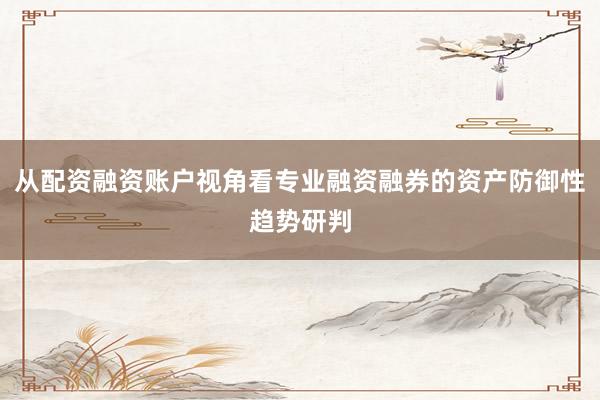 从配资融资账户视角看专业融资融券的资产防御性趋势研判
