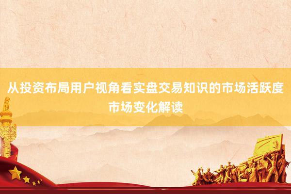 从投资布局用户视角看实盘交易知识的市场活跃度市场变化解读