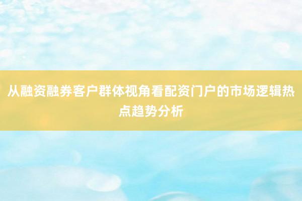 从融资融券客户群体视角看配资门户的市场逻辑热点趋势分析