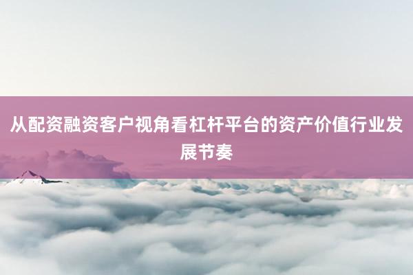 从配资融资客户视角看杠杆平台的资产价值行业发展节奏