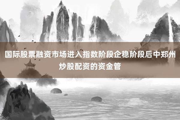 国际股票融资市场进入指数阶段企稳阶段后中郑州炒股配资的资金管