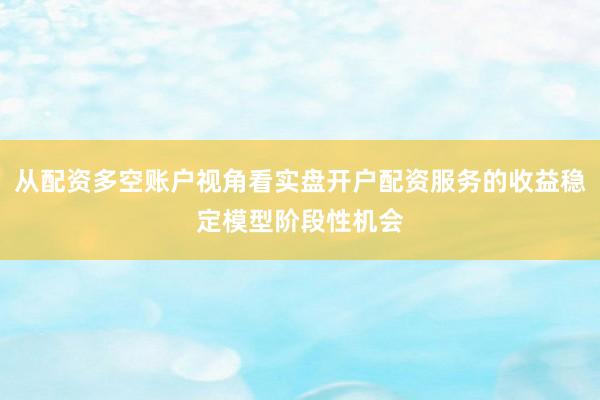 从配资多空账户视角看实盘开户配资服务的收益稳定模型阶段性机会