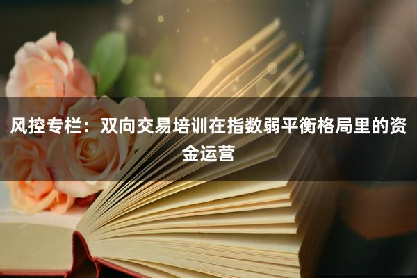 风控专栏:双向交易培训在指数弱平衡格局里的资金运营