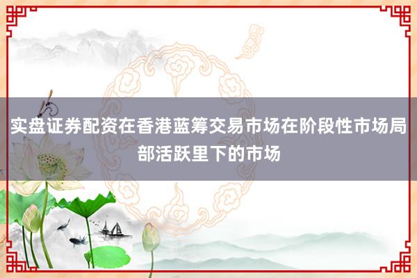 实盘证券配资在香港蓝筹交易市场在阶段性市场局部活跃里下的市场
