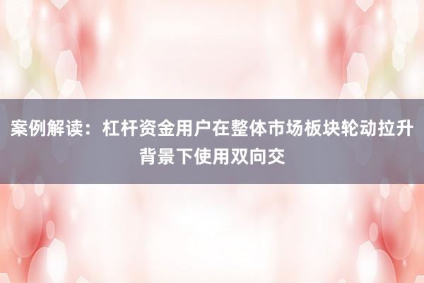 案例解读：杠杆资金用户在整体市场板块轮动拉升背景下使用双向交