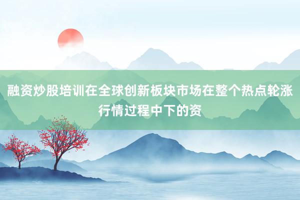 融资炒股培训在全球创新板块市场在整个热点轮涨行情过程中下的资