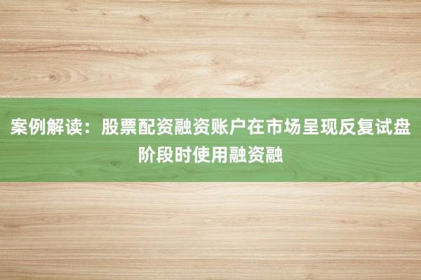 案例解读：股票配资融资账户在市场呈现反复试盘阶段时使用融资融