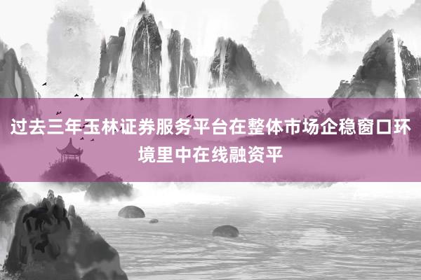 过去三年玉林证券服务平台在整体市场企稳窗口环境里中在线融资平