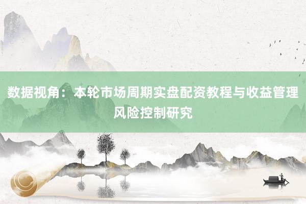 数据视角:本轮市场周期实盘配资教程与收益管理风险控制研究
