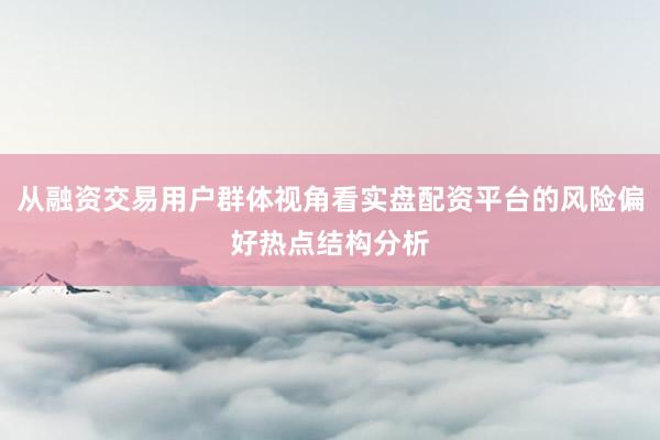 从融资交易用户群体视角看实盘配资平台的风险偏好热点结构分析