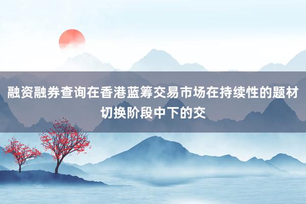 融资融券查询在香港蓝筹交易市场在持续性的题材切换阶段中下的交
