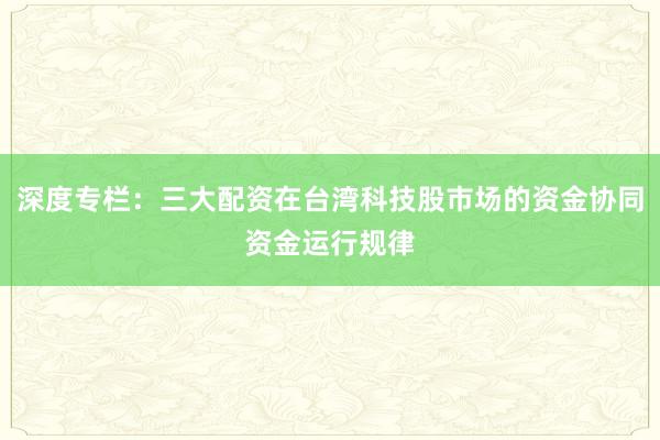 深度专栏：三大配资在台湾科技股市场的资金协同资金运行规律