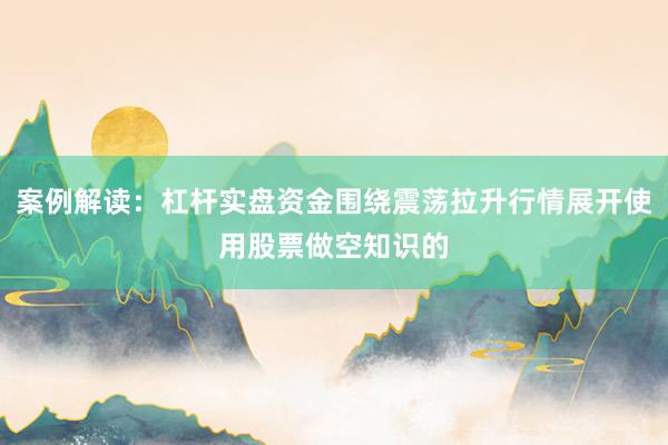 案例解读：杠杆实盘资金围绕震荡拉升行情展开使用股票做空知识的