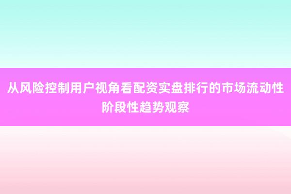 从风险控制用户视角看配资实盘排行的市场流动性阶段性趋势观察