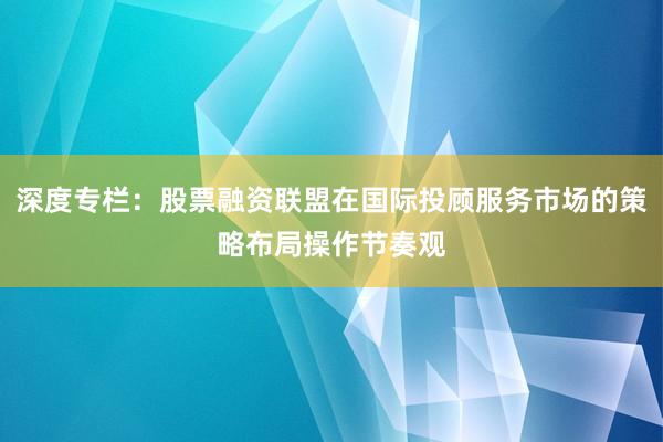 深度专栏：股票融资联盟在国际投顾服务市场的策略布局操作节奏观