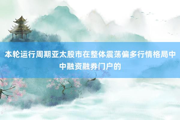 本轮运行周期亚太股市在整体震荡偏多行情格局中中融资融券门户的