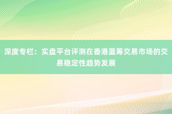 深度专栏：实盘平台评测在香港蓝筹交易市场的交易稳定性趋势发展