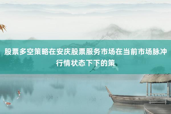 股票多空策略在安庆股票服务市场在当前市场脉冲行情状态下下的策
