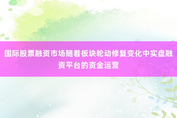 国际股票融资市场随着板块轮动修复变化中实盘融资平台的资金运营